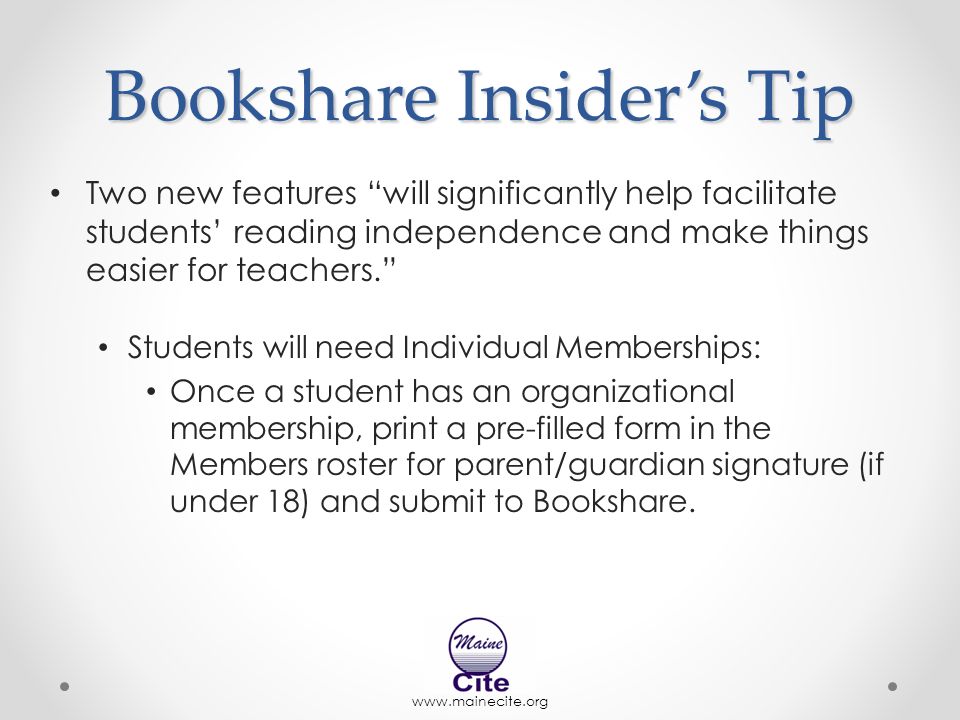 Bookshare Insider’s Tip Two new features will significantly help facilitate students’ reading independence and make things easier for teachers. Students will need Individual Memberships: Once a student has an organizational membership, print a pre-filled form in the Members roster for parent/guardian signature (if under 18) and submit to Bookshare.