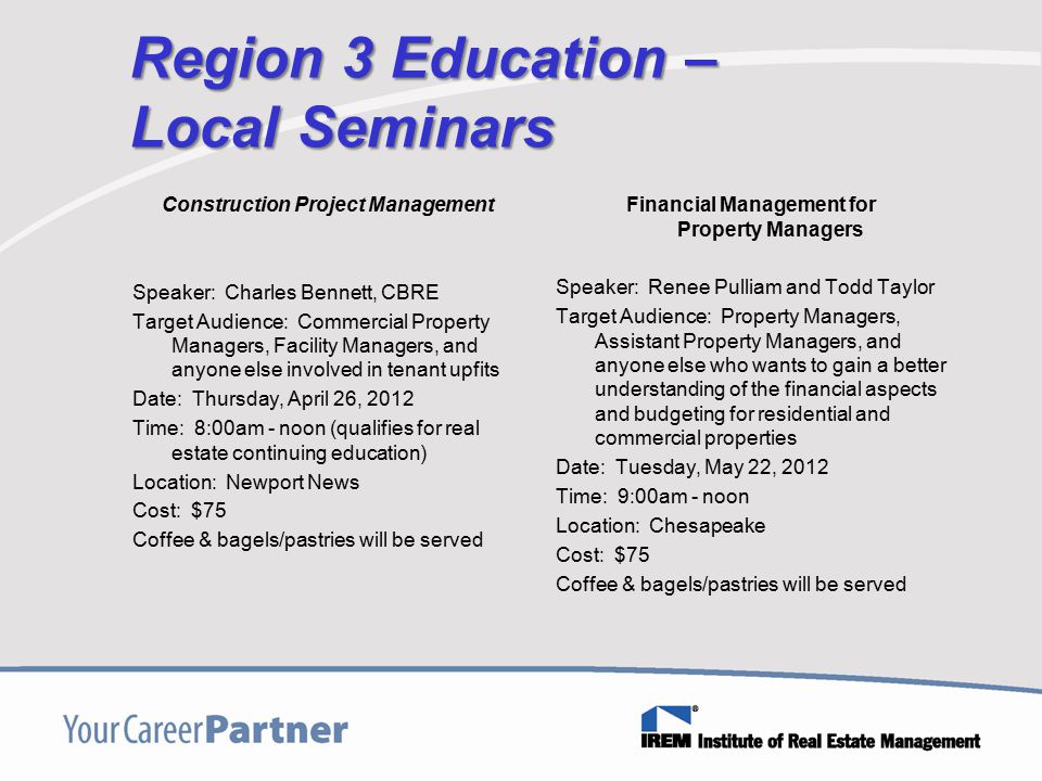 Region 3 Education – Local Seminars Construction Project Management Speaker: Charles Bennett, CBRE Target Audience: Commercial Property Managers, Facility Managers, and anyone else involved in tenant upfits Date: Thursday, April 26, 2012 Time: 8:00am - noon (qualifies for real estate continuing education) Location: Newport News Cost: $75 Coffee & bagels/pastries will be served Financial Management for Property Managers Speaker: Renee Pulliam and Todd Taylor Target Audience: Property Managers, Assistant Property Managers, and anyone else who wants to gain a better understanding of the financial aspects and budgeting for residential and commercial properties Date: Tuesday, May 22, 2012 Time: 9:00am - noon Location: Chesapeake Cost: $75 Coffee & bagels/pastries will be served
