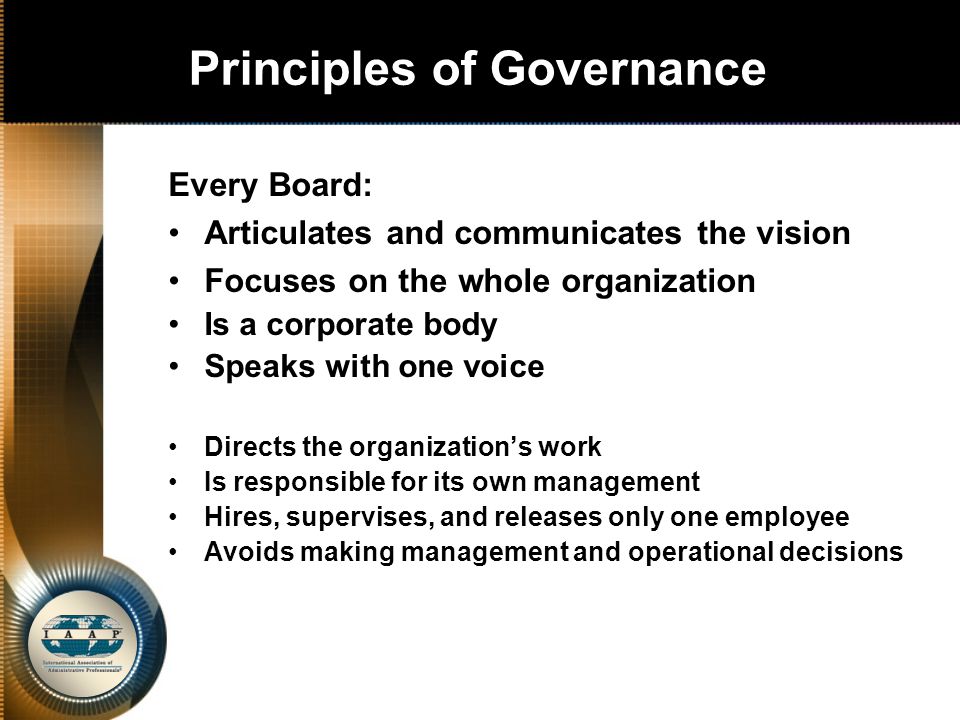 Principles of Governance Every Board: Articulates and communicates the vision Focuses on the whole organization Is a corporate body Speaks with one voice Directs the organization’s work Is responsible for its own management Hires, supervises, and releases only one employee Avoids making management and operational decisions