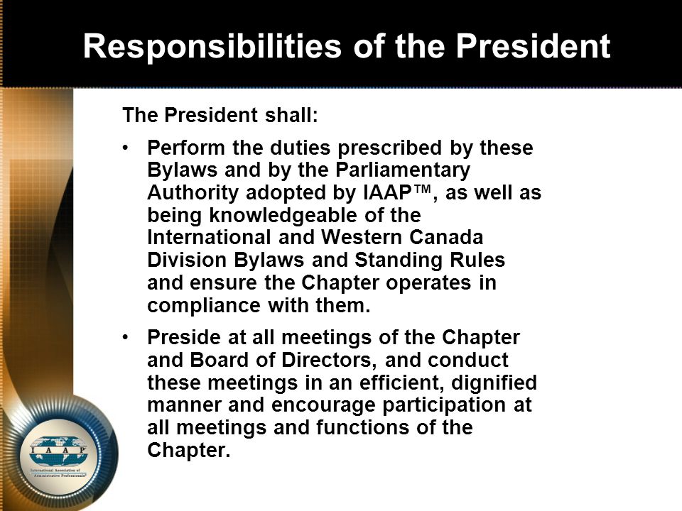Responsibilities of the President The President shall: Perform the duties prescribed by these Bylaws and by the Parliamentary Authority adopted by IAAP™, as well as being knowledgeable of the International and Western Canada Division Bylaws and Standing Rules and ensure the Chapter operates in compliance with them.