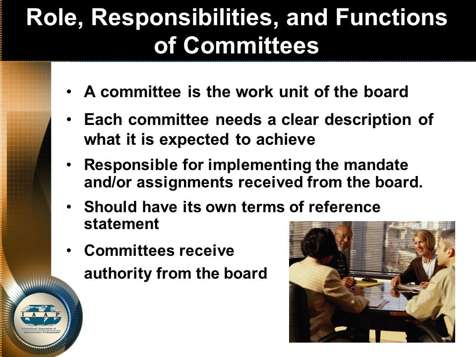 Role, Responsibilities, and Functions of Committees A committee is the work unit of the board Each committee needs a clear description of what it is expected to achieve Responsible for implementing the mandate and/or assignments received from the board.