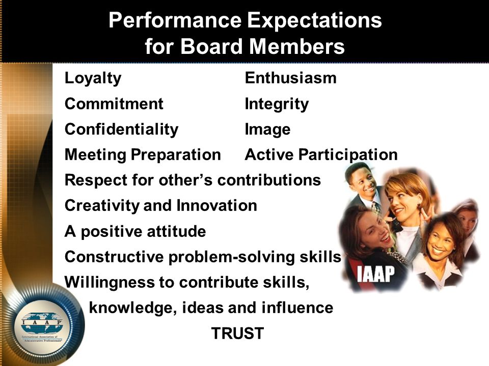 Performance Expectations for Board Members LoyaltyEnthusiasm CommitmentIntegrity Confidentiality Image Meeting PreparationActive Participation Respect for other’s contributions Creativity and Innovation A positive attitude Constructive problem-solving skills Willingness to contribute skills, knowledge, ideas and influence TRUST
