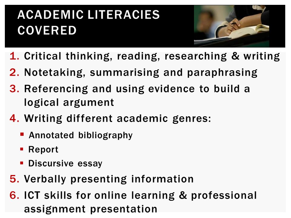 1.Critical thinking, reading, researching & writing 2.Notetaking, summarising and paraphrasing 3.Referencing and using evidence to build a logical argument 4.Writing different academic genres:  Annotated bibliography  Report  Discursive essay 5.Verbally presenting information 6.ICT skills for online learning & professional assignment presentation ACADEMIC LITERACIES COVERED