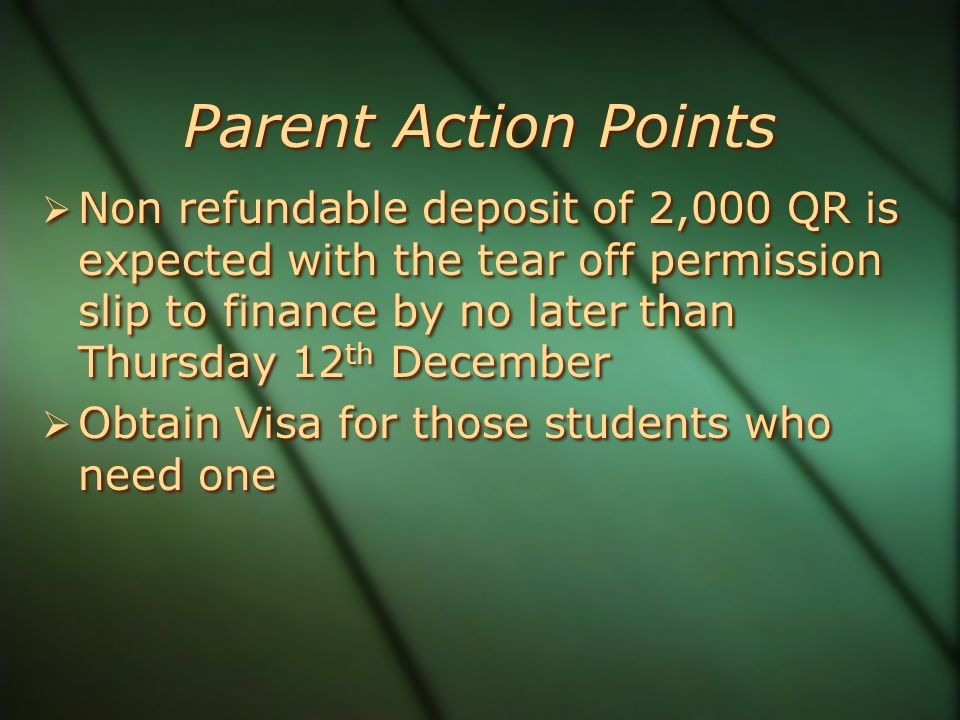 Parent Action Points  Non refundable deposit of 2,000 QR is expected with the tear off permission slip to finance by no later than Thursday 12 th December  Obtain Visa for those students who need one  Non refundable deposit of 2,000 QR is expected with the tear off permission slip to finance by no later than Thursday 12 th December  Obtain Visa for those students who need one