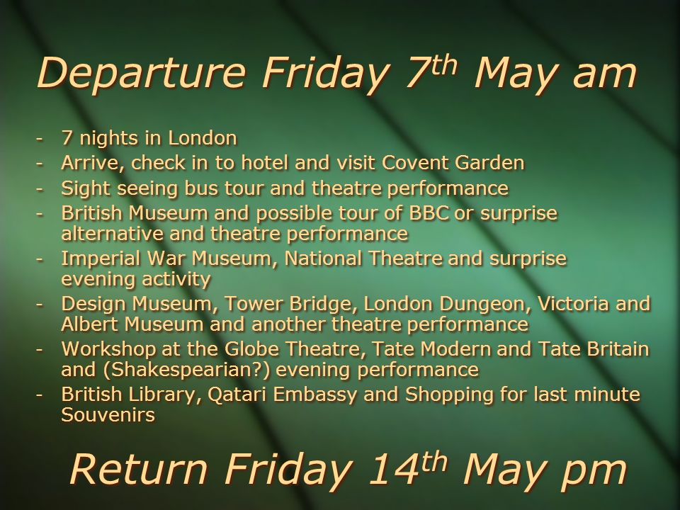 Departure Friday 7 th May am - 7 nights in London - Arrive, check in to hotel and visit Covent Garden - Sight seeing bus tour and theatre performance - British Museum and possible tour of BBC or surprise alternative and theatre performance - Imperial War Museum, National Theatre and surprise evening activity - Design Museum, Tower Bridge, London Dungeon, Victoria and Albert Museum and another theatre performance - Workshop at the Globe Theatre, Tate Modern and Tate Britain and (Shakespearian ) evening performance - British Library, Qatari Embassy and Shopping for last minute Souvenirs - 7 nights in London - Arrive, check in to hotel and visit Covent Garden - Sight seeing bus tour and theatre performance - British Museum and possible tour of BBC or surprise alternative and theatre performance - Imperial War Museum, National Theatre and surprise evening activity - Design Museum, Tower Bridge, London Dungeon, Victoria and Albert Museum and another theatre performance - Workshop at the Globe Theatre, Tate Modern and Tate Britain and (Shakespearian ) evening performance - British Library, Qatari Embassy and Shopping for last minute Souvenirs Return Friday 14 th May pm