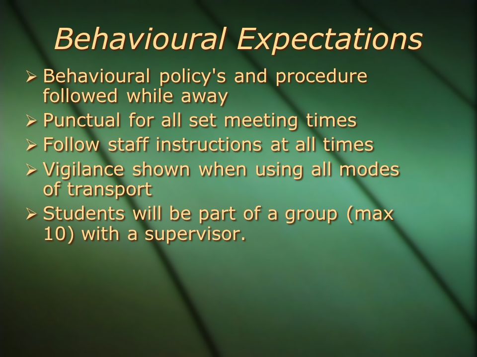 Behavioural Expectations  Behavioural policy s and procedure followed while away  Punctual for all set meeting times  Follow staff instructions at all times  Vigilance shown when using all modes of transport  Students will be part of a group (max 10) with a supervisor.