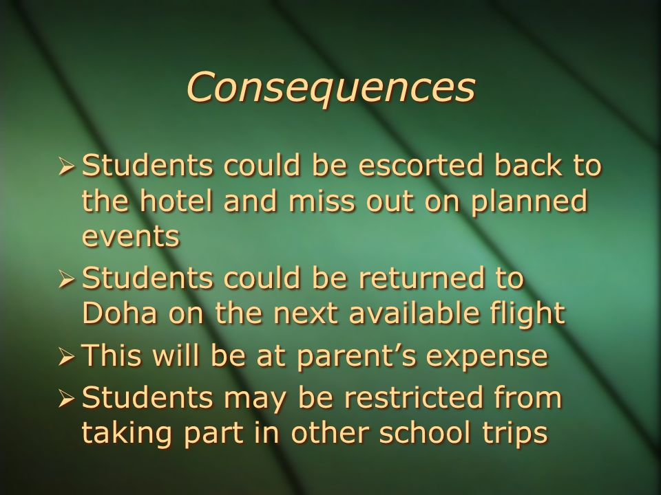 Consequences  Students could be escorted back to the hotel and miss out on planned events  Students could be returned to Doha on the next available flight  This will be at parent’s expense  Students may be restricted from taking part in other school trips  Students could be escorted back to the hotel and miss out on planned events  Students could be returned to Doha on the next available flight  This will be at parent’s expense  Students may be restricted from taking part in other school trips