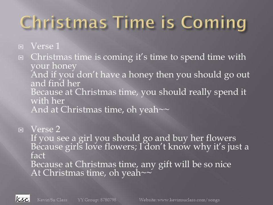  Verse 1  Christmas time is coming it’s time to spend time with your honey And if you don’t have a honey then you should go out and find her Because at Christmas time, you should really spend it with her And at Christmas time, oh yeah~~  Verse 2 If you see a girl you should go and buy her flowers Because girls love flowers; I don’t know why it’s just a fact Because at Christmas time, any gift will be so nice At Christmas time, oh yeah~~ Kevin Su Class YY Group: Website: