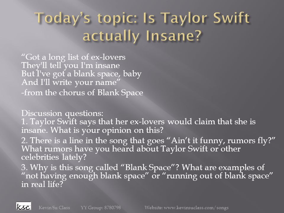 Got a long list of ex-lovers They ll tell you I m insane But I ve got a blank space, baby And I ll write your name -from the chorus of Blank Space Discussion questions: 1.