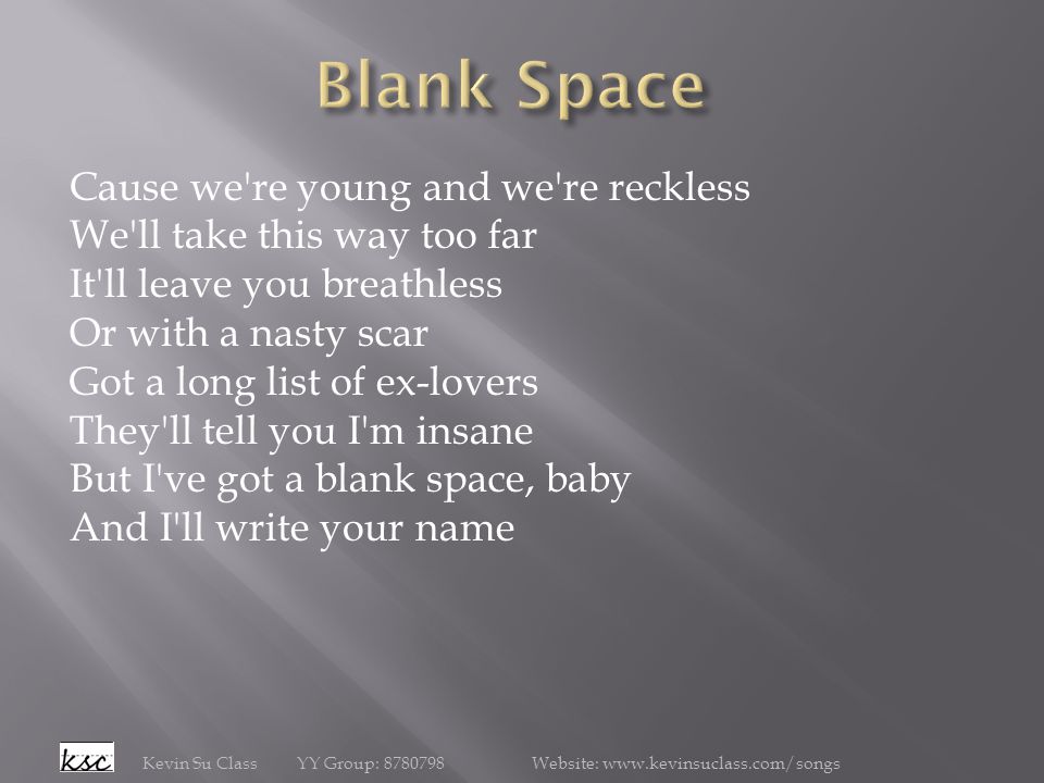 Cause we re young and we re reckless We ll take this way too far It ll leave you breathless Or with a nasty scar Got a long list of ex-lovers They ll tell you I m insane But I ve got a blank space, baby And I ll write your name Kevin Su Class YY Group: Website: