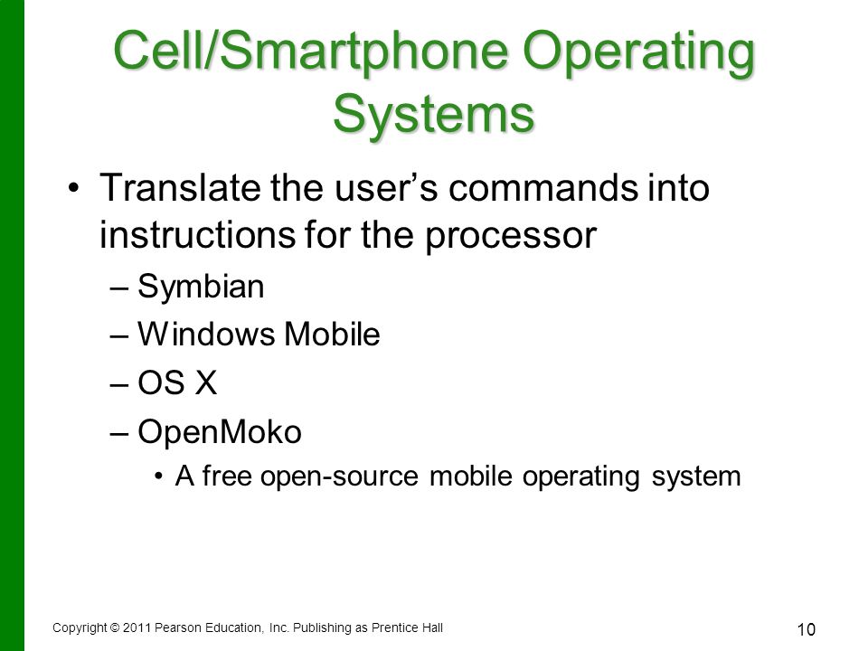 Cell/Smartphone Operating Systems Translate the user’s commands into instructions for the processor – –Symbian – –Windows Mobile – –OS X – –OpenMoko A free open-source mobile operating system 10 Copyright © 2011 Pearson Education, Inc.