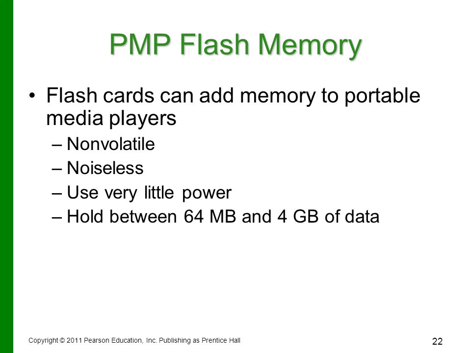 22 PMP Flash Memory Flash cards can add memory to portable media players – –Nonvolatile – –Noiseless – –Use very little power – –Hold between 64 MB and 4 GB of data Copyright © 2011 Pearson Education, Inc.