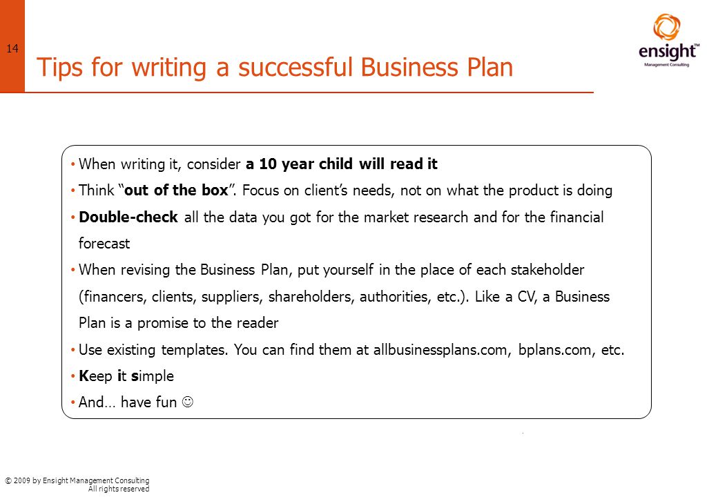 © 2009 by Ensight Management Consulting All rights reserved 14 Tips for writing a successful Business Plan When writing it, consider a 10 year child will read it Think out of the box .