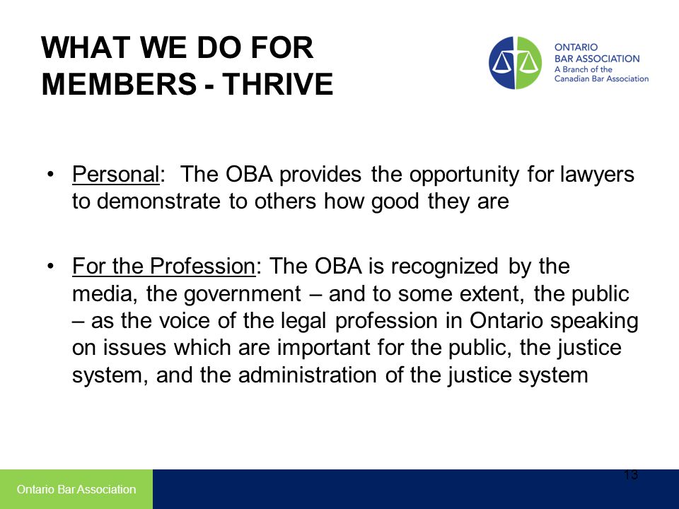 Personal: The OBA provides the opportunity for lawyers to demonstrate to others how good they are For the Profession: The OBA is recognized by the media, the government – and to some extent, the public – as the voice of the legal profession in Ontario speaking on issues which are important for the public, the justice system, and the administration of the justice system Ontario Bar Association WHAT WE DO FOR MEMBERS - THRIVE 13