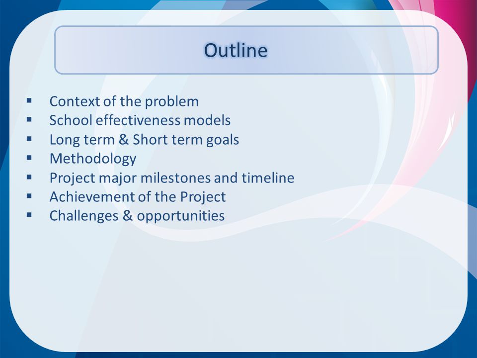  Context of the problem  School effectiveness models  Long term & Short term goals  Methodology  Project major milestones and timeline  Achievement of the Project  Challenges & opportunities