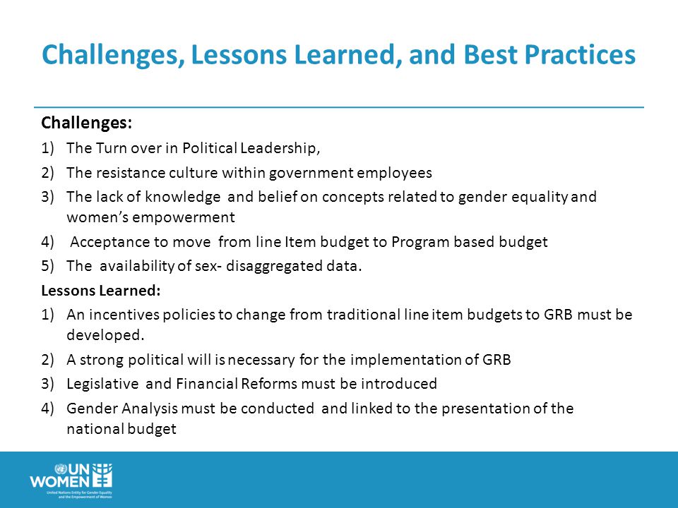 Challenges, Lessons Learned, and Best Practices Challenges: 1)The Turn over in Political Leadership, 2)The resistance culture within government employees 3)The lack of knowledge and belief on concepts related to gender equality and women’s empowerment 4) Acceptance to move from line Item budget to Program based budget 5)The availability of sex- disaggregated data.
