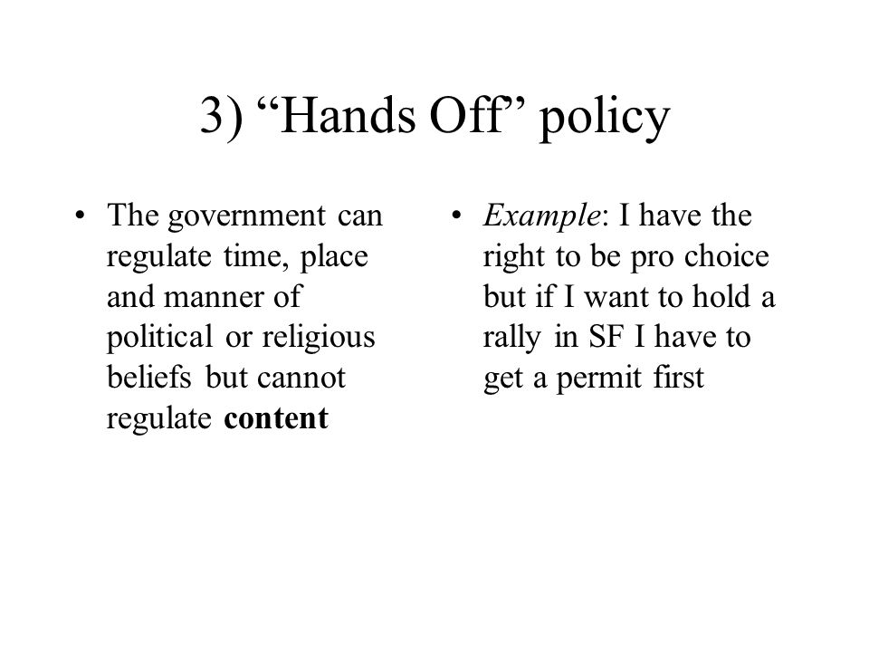 3) Hands Off policy The government can regulate time, place and manner of political or religious beliefs but cannot regulate content Example: I have the right to be pro choice but if I want to hold a rally in SF I have to get a permit first