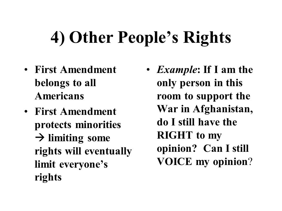 4) Other People’s Rights First Amendment belongs to all Americans First Amendment protects minorities  limiting some rights will eventually limit everyone’s rights Example: If I am the only person in this room to support the War in Afghanistan, do I still have the RIGHT to my opinion.