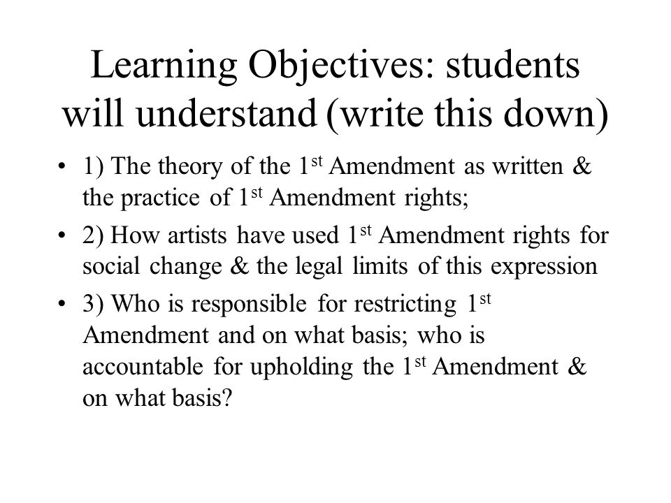 Learning Objectives: students will understand (write this down) 1) The theory of the 1 st Amendment as written & the practice of 1 st Amendment rights; 2) How artists have used 1 st Amendment rights for social change & the legal limits of this expression 3) Who is responsible for restricting 1 st Amendment and on what basis; who is accountable for upholding the 1 st Amendment & on what basis