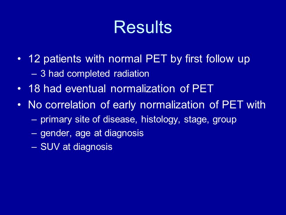 Results 12 patients with normal PET by first follow up –3 had completed radiation 18 had eventual normalization of PET No correlation of early normalization of PET with –primary site of disease, histology, stage, group –gender, age at diagnosis –SUV at diagnosis