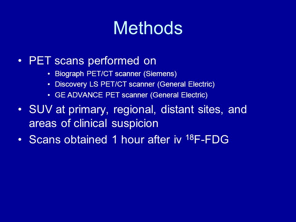 Methods PET scans performed on Biograph PET/CT scanner (Siemens) Discovery LS PET/CT scanner (General Electric) GE ADVANCE PET scanner (General Electric) SUV at primary, regional, distant sites, and areas of clinical suspicion Scans obtained 1 hour after iv 18 F-FDG