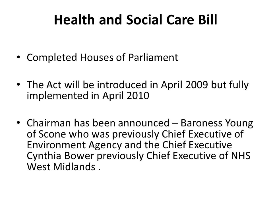 Health and Social Care Bill Completed Houses of Parliament The Act will be introduced in April 2009 but fully implemented in April 2010 Chairman has been announced – Baroness Young of Scone who was previously Chief Executive of Environment Agency and the Chief Executive Cynthia Bower previously Chief Executive of NHS West Midlands.