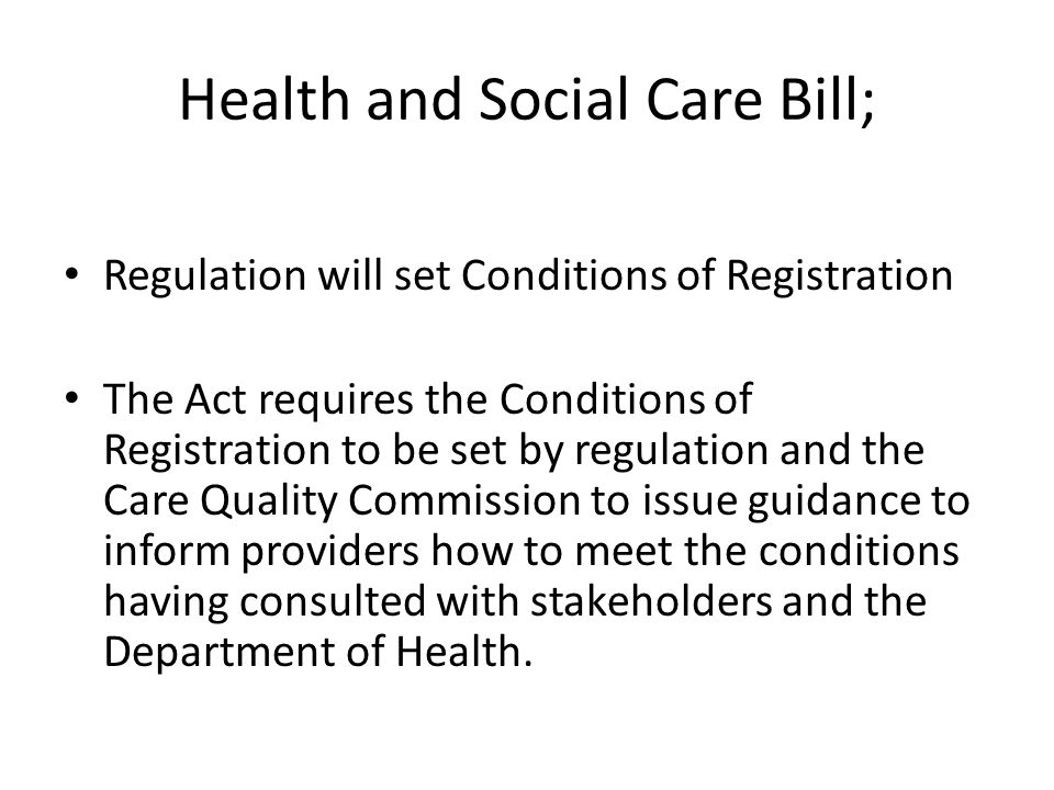 Health and Social Care Bill; Regulation will set Conditions of Registration The Act requires the Conditions of Registration to be set by regulation and the Care Quality Commission to issue guidance to inform providers how to meet the conditions having consulted with stakeholders and the Department of Health.