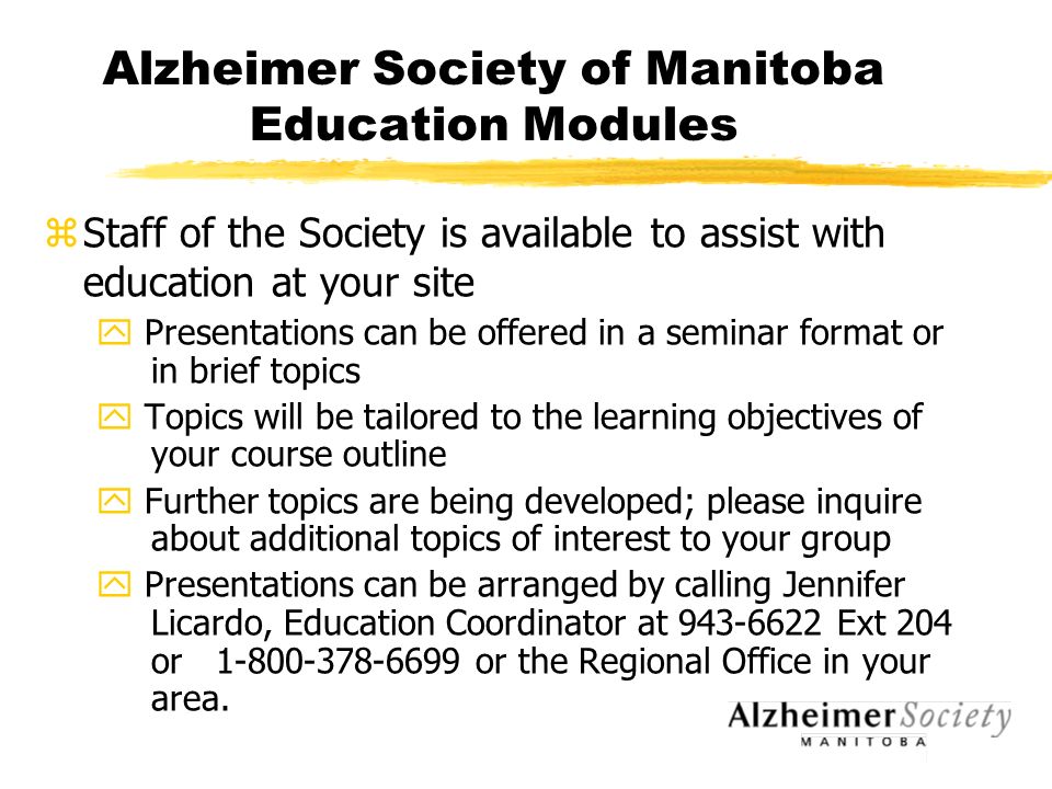 Alzheimer Society of Manitoba Education Modules zStaff of the Society is available to assist with education at your site y Presentations can be offered in a seminar format or in brief topics y Topics will be tailored to the learning objectives of your course outline y Further topics are being developed; please inquire about additional topics of interest to your group y Presentations can be arranged by calling Jennifer Licardo, Education Coordinator at Ext 204 or or the Regional Office in your area.