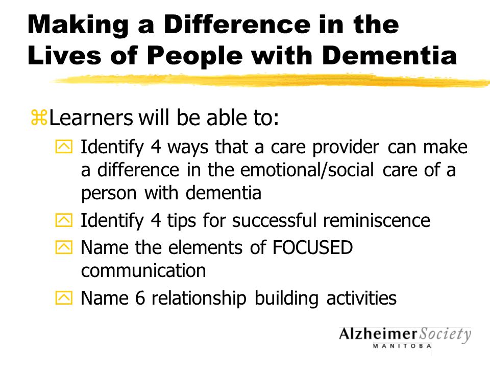 Making a Difference in the Lives of People with Dementia zLearners will be able to: y Identify 4 ways that a care provider can make a difference in the emotional/social care of a person with dementia y Identify 4 tips for successful reminiscence y Name the elements of FOCUSED communication y Name 6 relationship building activities