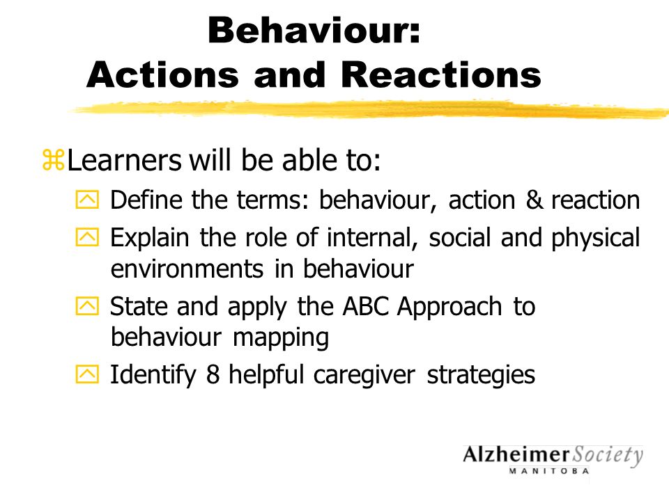 Behaviour: Actions and Reactions zLearners will be able to: y Define the terms: behaviour, action & reaction y Explain the role of internal, social and physical environments in behaviour y State and apply the ABC Approach to behaviour mapping y Identify 8 helpful caregiver strategies