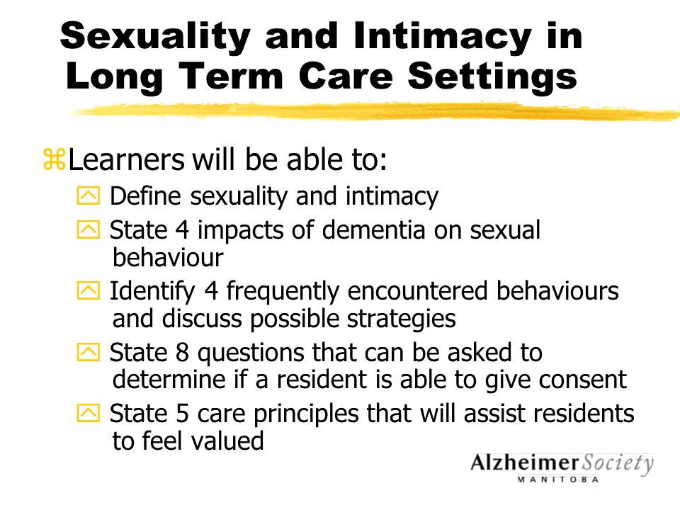 Sexuality and Intimacy in Long Term Care Settings zLearners will be able to: y Define sexuality and intimacy y State 4 impacts of dementia on sexual behaviour y Identify 4 frequently encountered behaviours and discuss possible strategies y State 8 questions that can be asked to determine if a resident is able to give consent y State 5 care principles that will assist residents to feel valued