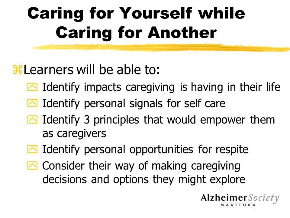 Caring for Yourself while Caring for Another zLearners will be able to: y Identify impacts caregiving is having in their life y Identify personal signals for self care y Identify 3 principles that would empower them as caregivers y Identify personal opportunities for respite y Consider their way of making caregiving decisions and options they might explore