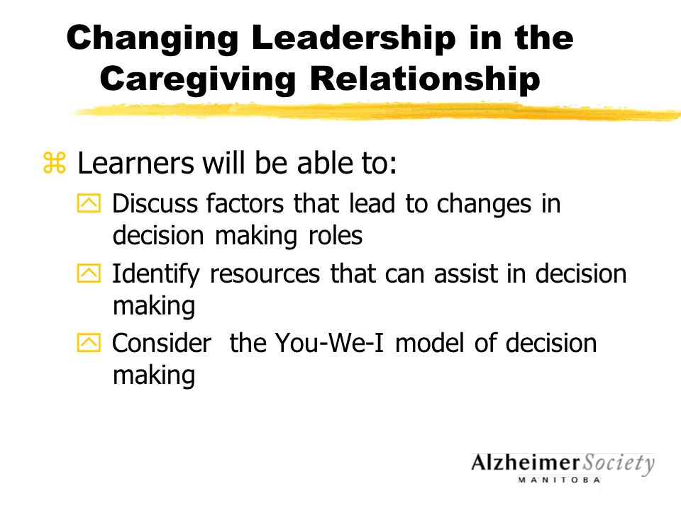 Changing Leadership in the Caregiving Relationship z Learners will be able to: y Discuss factors that lead to changes in decision making roles y Identify resources that can assist in decision making y Consider the You-We-I model of decision making