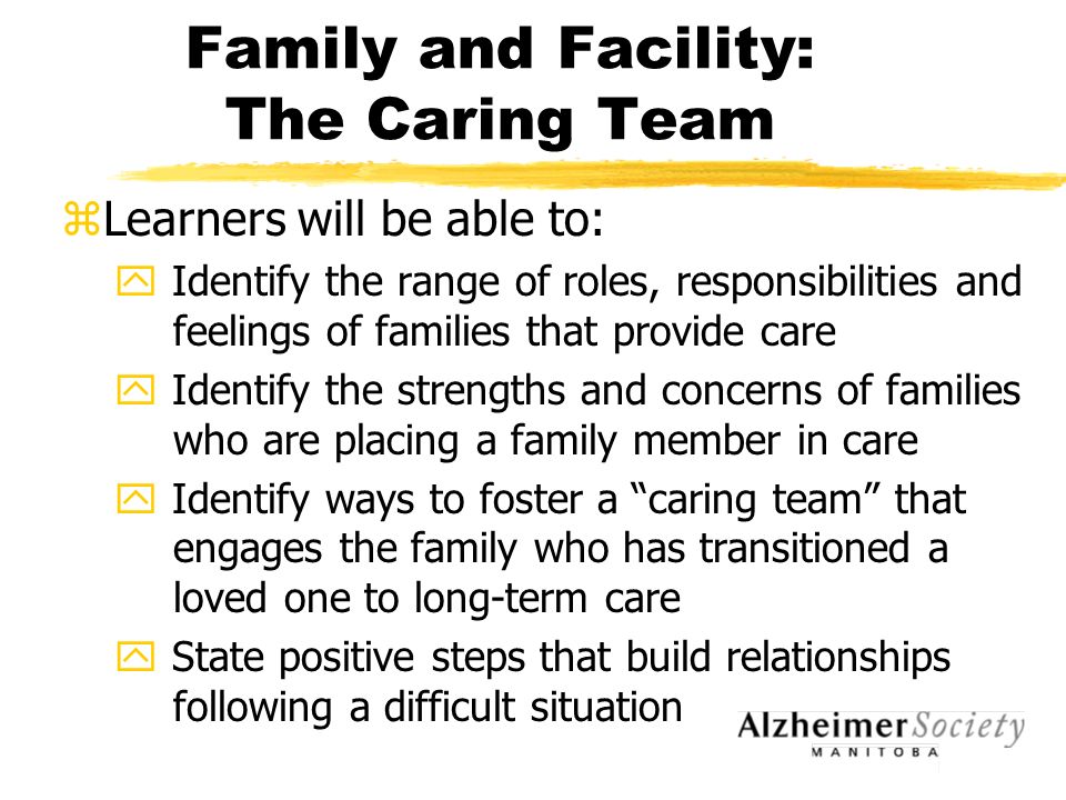 Family and Facility: The Caring Team zLearners will be able to: y Identify the range of roles, responsibilities and feelings of families that provide care y Identify the strengths and concerns of families who are placing a family member in care y Identify ways to foster a caring team that engages the family who has transitioned a loved one to long-term care y State positive steps that build relationships following a difficult situation