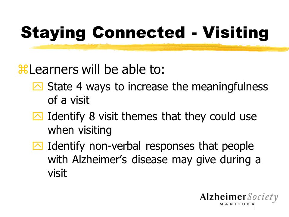 Staying Connected - Visiting zLearners will be able to: y State 4 ways to increase the meaningfulness of a visit y Identify 8 visit themes that they could use when visiting y Identify non-verbal responses that people with Alzheimer’s disease may give during a visit