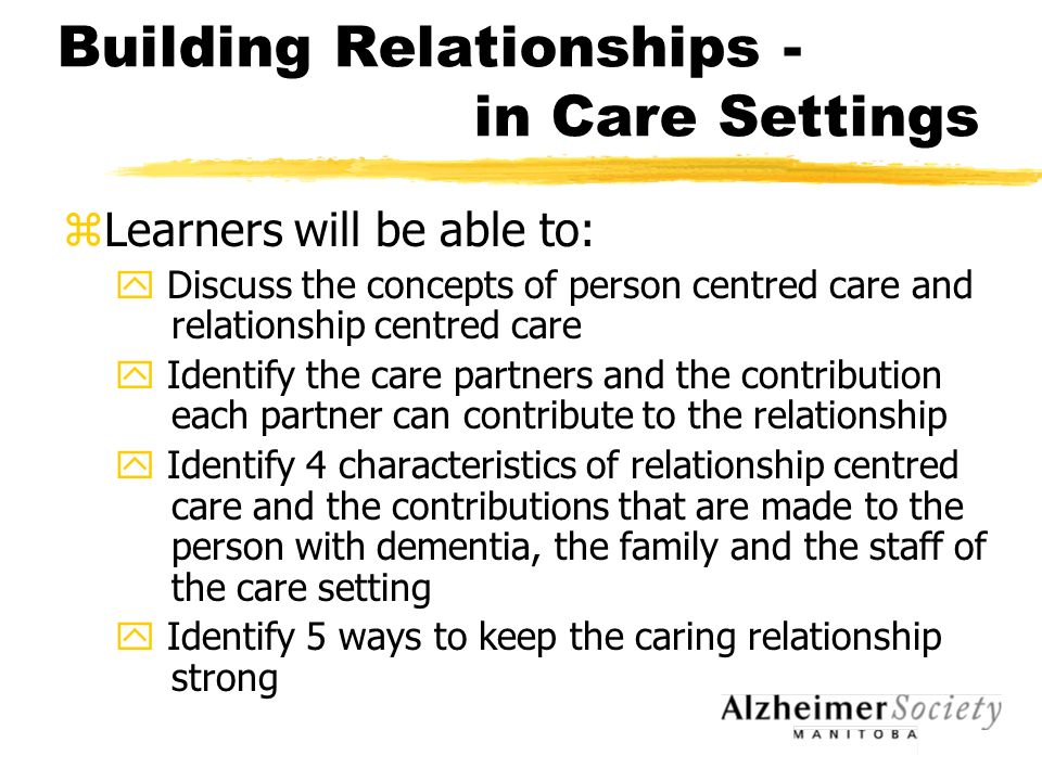 Building Relationships - in Care Settings zLearners will be able to: y Discuss the concepts of person centred care and relationship centred care y Identify the care partners and the contribution each partner can contribute to the relationship y Identify 4 characteristics of relationship centred care and the contributions that are made to the person with dementia, the family and the staff of the care setting y Identify 5 ways to keep the caring relationship strong
