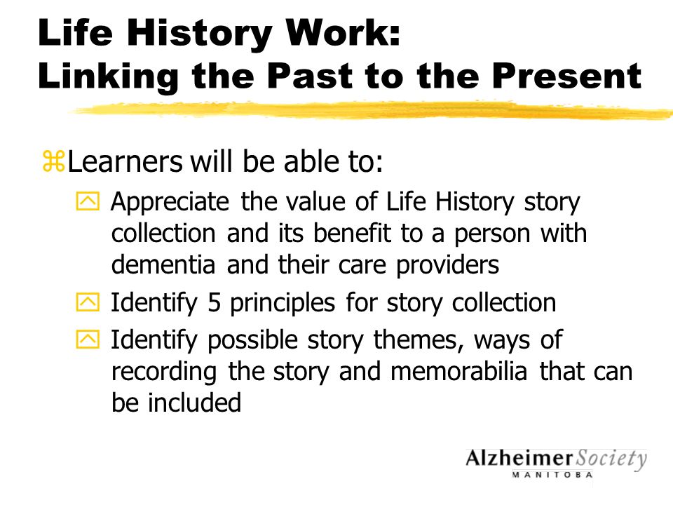 Life History Work: Linking the Past to the Present zLearners will be able to: y Appreciate the value of Life History story collection and its benefit to a person with dementia and their care providers y Identify 5 principles for story collection y Identify possible story themes, ways of recording the story and memorabilia that can be included