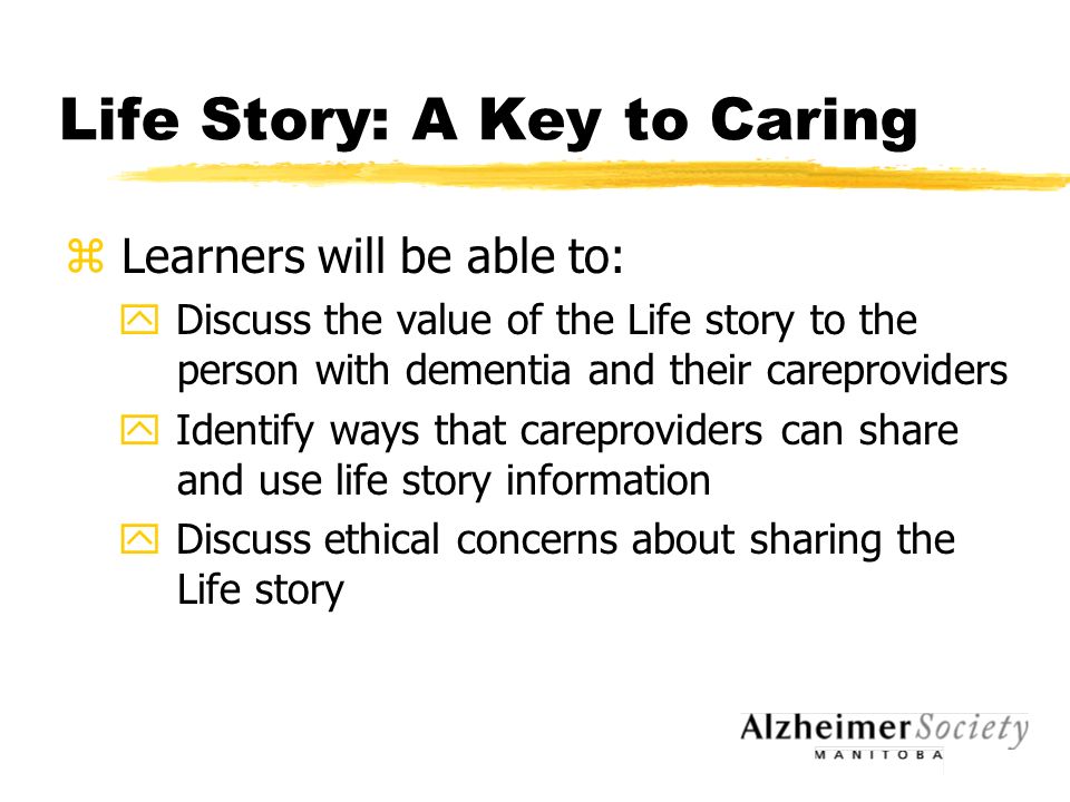 Life Story: A Key to Caring z Learners will be able to: y Discuss the value of the Life story to the person with dementia and their careproviders y Identify ways that careproviders can share and use life story information y Discuss ethical concerns about sharing the Life story