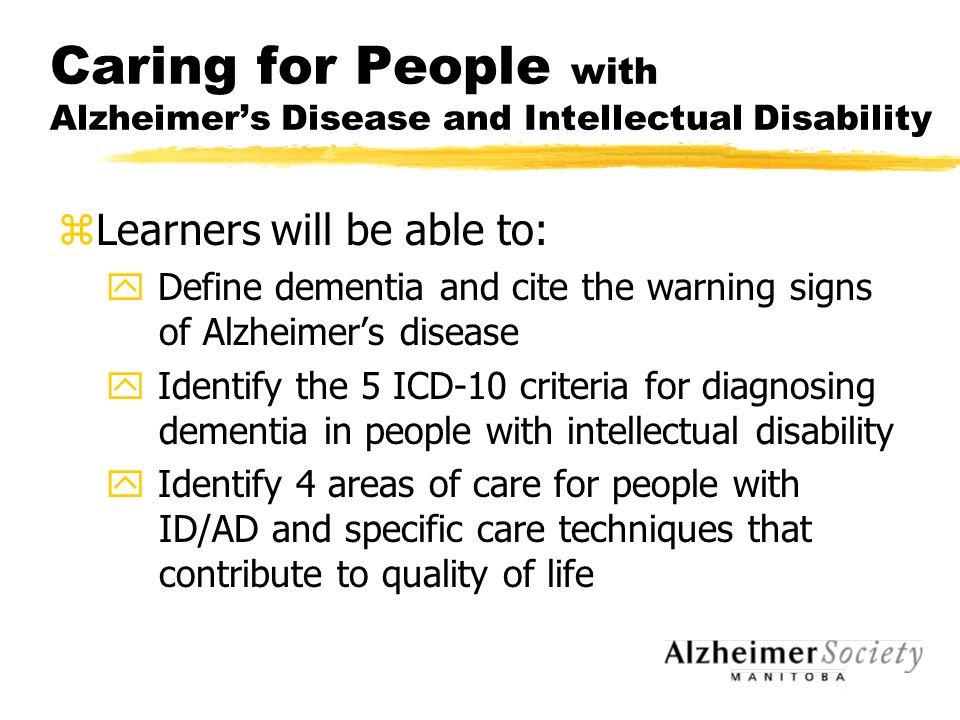 Caring for People with Alzheimer’s Disease and Intellectual Disability zLearners will be able to: y Define dementia and cite the warning signs of Alzheimer’s disease y Identify the 5 ICD-10 criteria for diagnosing dementia in people with intellectual disability y Identify 4 areas of care for people with ID/AD and specific care techniques that contribute to quality of life