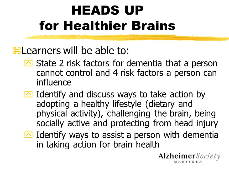 HEADS UP for Healthier Brains zLearners will be able to: y State 2 risk factors for dementia that a person cannot control and 4 risk factors a person can influence y Identify and discuss ways to take action by adopting a healthy lifestyle (dietary and physical activity), challenging the brain, being socially active and protecting from head injury y Identify ways to assist a person with dementia in taking action for brain health