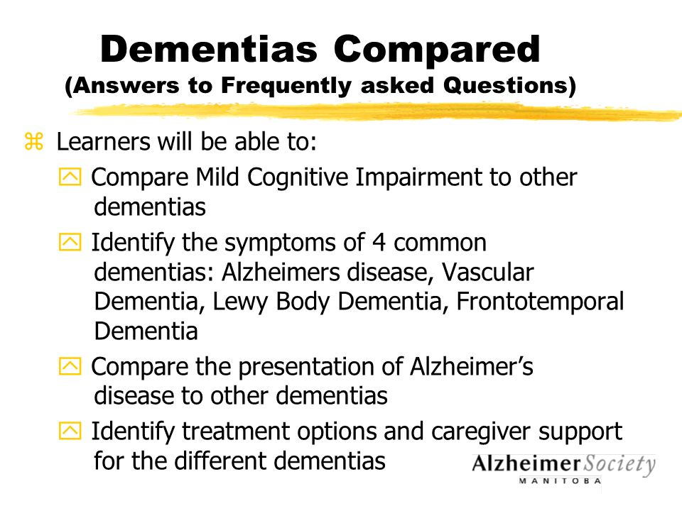 Dementias Compared (Answers to Frequently asked Questions) z Learners will be able to: y Compare Mild Cognitive Impairment to other dementias y Identify the symptoms of 4 common dementias: Alzheimers disease, Vascular Dementia, Lewy Body Dementia, Frontotemporal Dementia y Compare the presentation of Alzheimer’s disease to other dementias y Identify treatment options and caregiver support for the different dementias