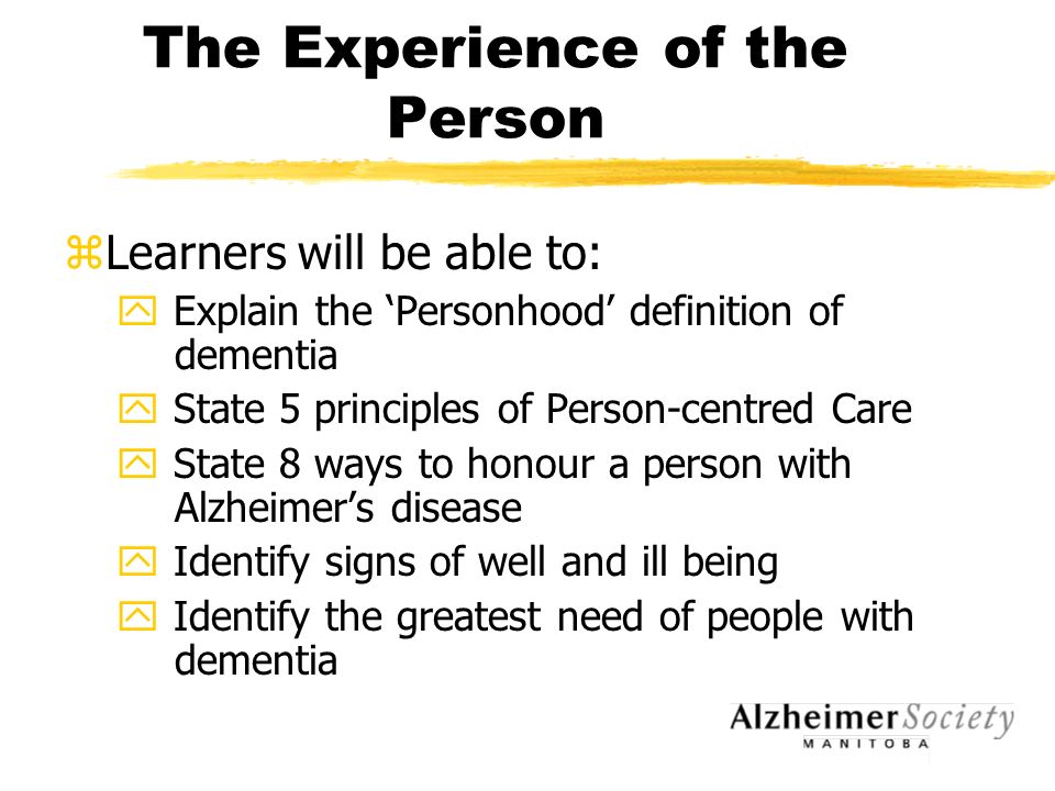 The Experience of the Person zLearners will be able to: y Explain the ‘Personhood’ definition of dementia y State 5 principles of Person-centred Care y State 8 ways to honour a person with Alzheimer’s disease y Identify signs of well and ill being y Identify the greatest need of people with dementia