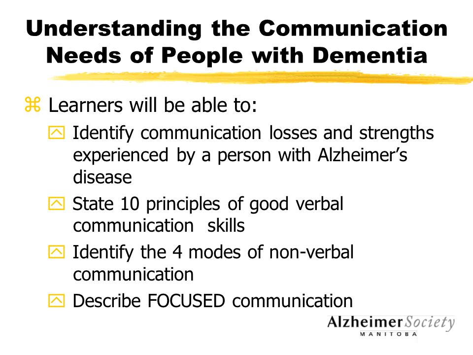 Understanding the Communication Needs of People with Dementia z Learners will be able to: y Identify communication losses and strengths experienced by a person with Alzheimer’s disease y State 10 principles of good verbal communication skills y Identify the 4 modes of non-verbal communication y Describe FOCUSED communication