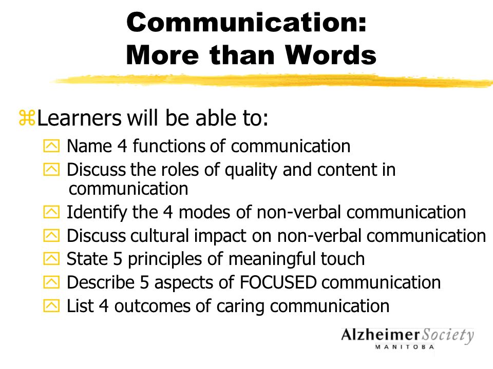Communication: More than Words zLearners will be able to: y Name 4 functions of communication y Discuss the roles of quality and content in communication y Identify the 4 modes of non-verbal communication y Discuss cultural impact on non-verbal communication y State 5 principles of meaningful touch y Describe 5 aspects of FOCUSED communication y List 4 outcomes of caring communication