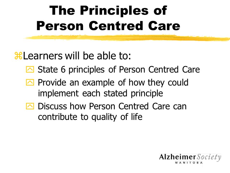 The Principles of Person Centred Care zLearners will be able to: y State 6 principles of Person Centred Care y Provide an example of how they could implement each stated principle y Discuss how Person Centred Care can contribute to quality of life