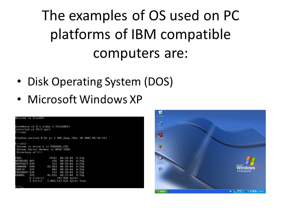 The examples of OS used on PC platforms of IBM compatible computers are: Disk Operating System (DOS) Microsoft Windows XP