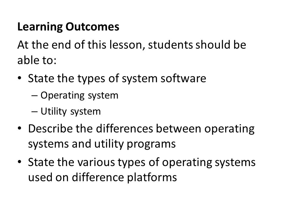 Learning Outcomes At the end of this lesson, students should be able to: State the types of system software – Operating system – Utility system Describe the differences between operating systems and utility programs State the various types of operating systems used on difference platforms