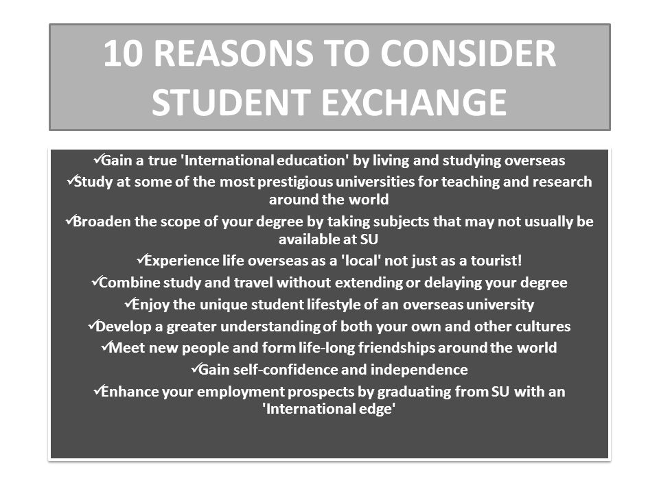 10 REASONS TO CONSIDER STUDENT EXCHANGE Gain a true International education by living and studying overseas Study at some of the most prestigious universities for teaching and research around the world Broaden the scope of your degree by taking subjects that may not usually be available at SU Experience life overseas as a local not just as a tourist.
