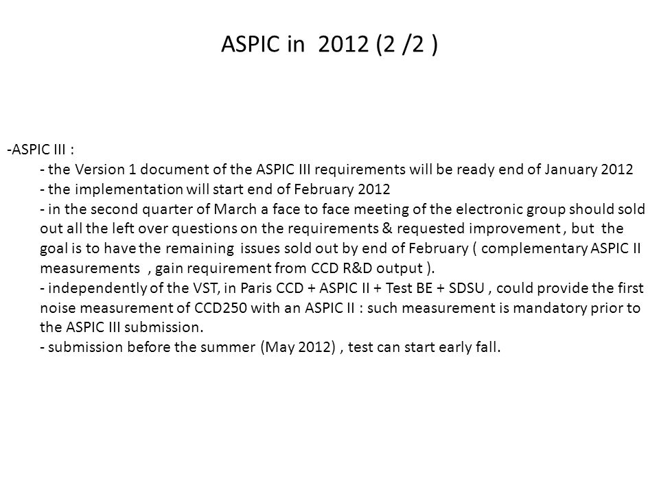 ASPIC in 2012 (2 /2 ) -ASPIC III : - the Version 1 document of the ASPIC III requirements will be ready end of January the implementation will start end of February in the second quarter of March a face to face meeting of the electronic group should sold out all the left over questions on the requirements & requested improvement, but the goal is to have the remaining issues sold out by end of February ( complementary ASPIC II measurements, gain requirement from CCD R&D output ).