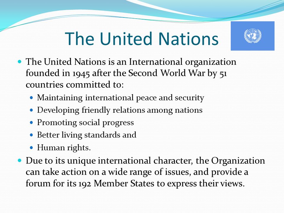 The United Nations The United Nations is an International organization founded in 1945 after the Second World War by 51 countries committed to: Maintaining international peace and security Developing friendly relations among nations Promoting social progress Better living standards and Human rights.